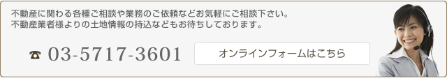 不動産に関わる各種ご相談や業務のご依頼などお気軽にご相談下さい。不動産業者様よりの土地情報の持込などもお待ちしております。 TEL:03-5717-3601